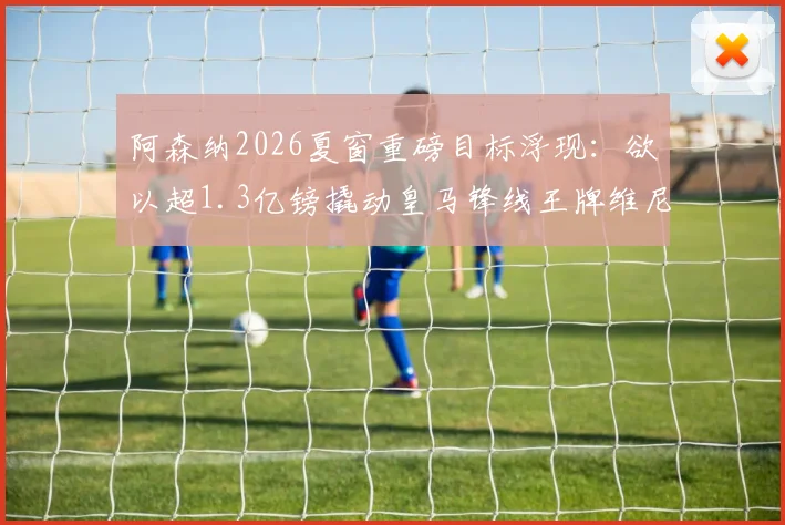 阿森纳2026夏窗重磅目标浮现：欲以超1.3亿镑撬动皇马锋线王牌维尼修斯，枪手财力获权威背书