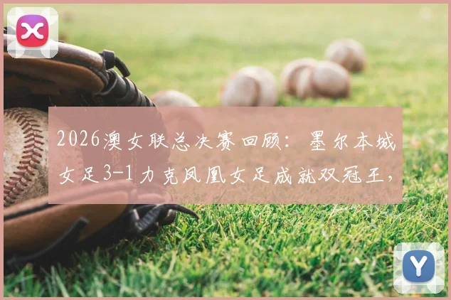 2026澳女联总决赛回顾：墨尔本城女足3-1力克凤凰女足成就双冠王，详解夺冠之路