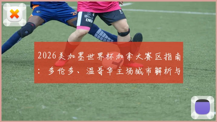 2026美加墨世界杯加拿大赛区指南:多伦多、温哥华主场城市解析与球迷观赛游行全攻略
