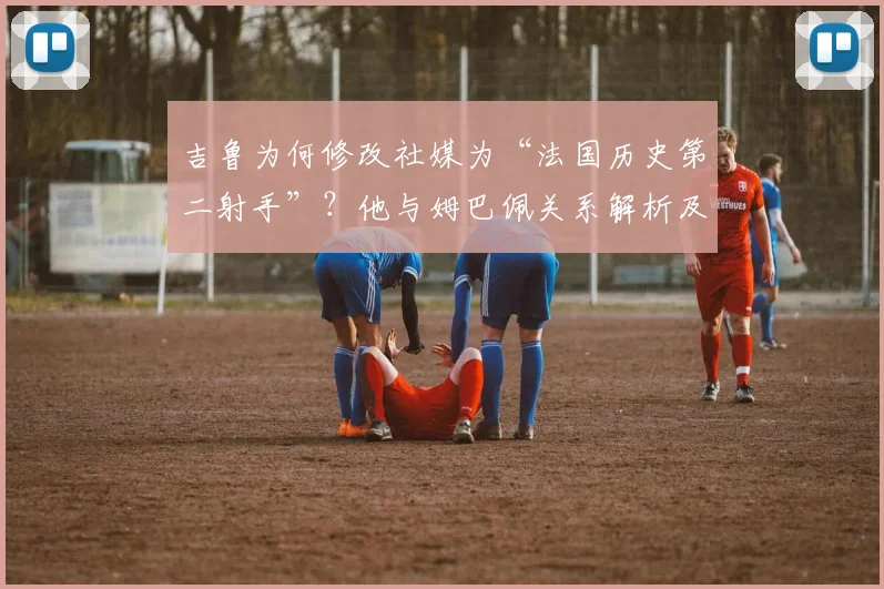 吉鲁为何修改社媒为“法国历史第二射手”？他与姆巴佩关系解析及对2026世界杯的祝福