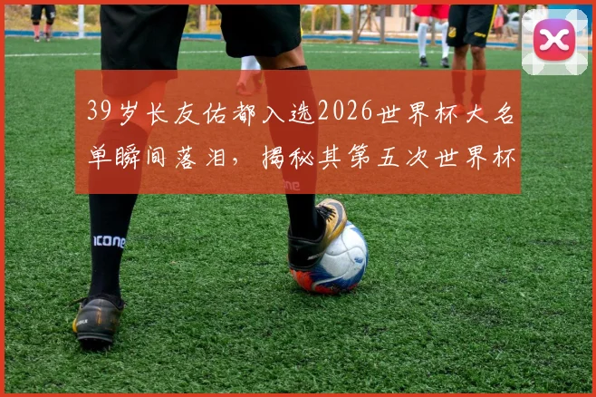 39岁长友佑都入选2026世界杯大名单瞬间落泪,揭秘其第五次世界杯征程背后的坚持与日本队老将精神