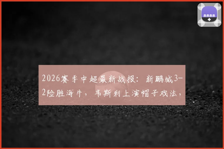 2026赛季中超最新战报:新鹏城3-2险胜海牛,韦斯利上演帽子戏法,叶博亚染红离场细节回顾