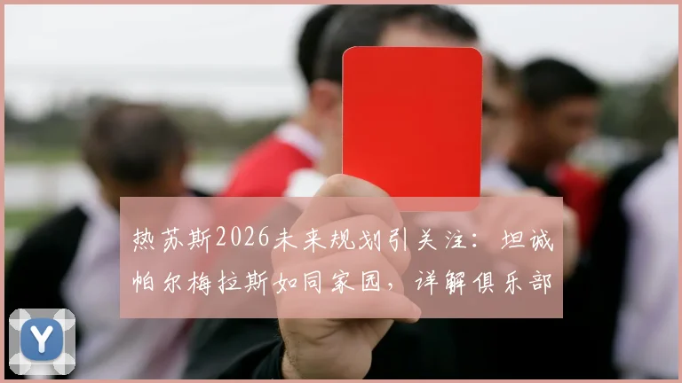 热苏斯2026未来规划引关注:坦诚帕尔梅拉斯如同家园,详解俱乐部始终敞开的大门