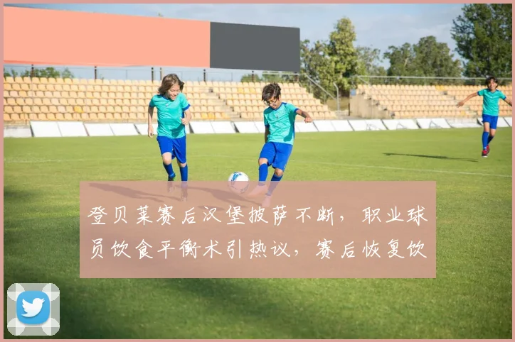 登贝莱赛后汉堡披萨不断,职业球员饮食平衡术引热议,赛后恢复饮食指南