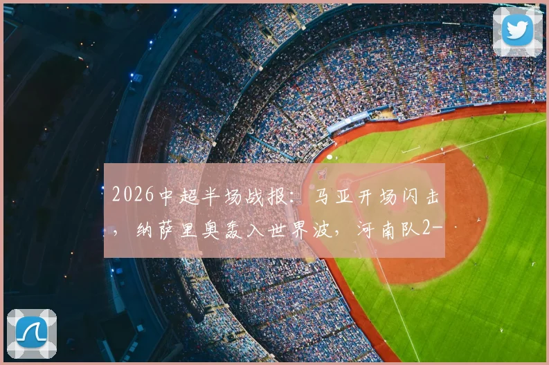 2026中超半场战报：马亚开场闪击，纳萨里奥轰入世界波，河南队2-0领先辽宁