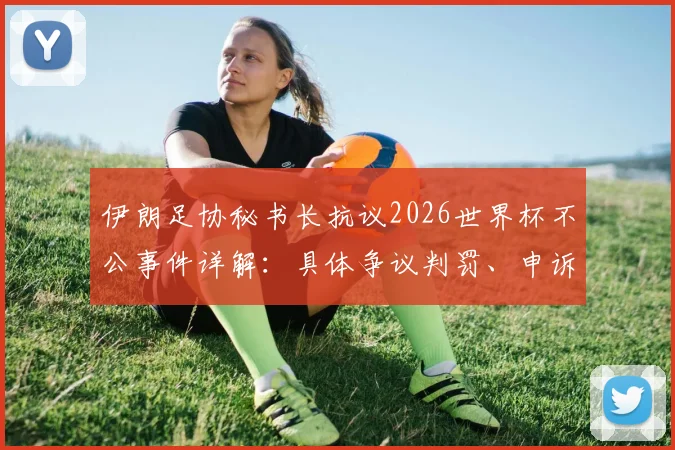 伊朗足协秘书长抗议2026世界杯不公事件详解:具体争议判罚、申诉进展及历届世界杯类似争议回顾