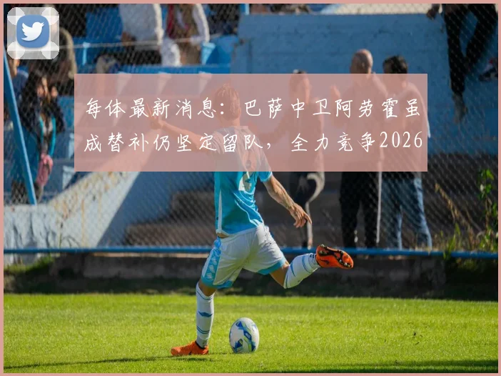 每体最新消息:巴萨中卫阿劳霍虽成替补仍坚定留队,全力竞争2026赛季主力位置