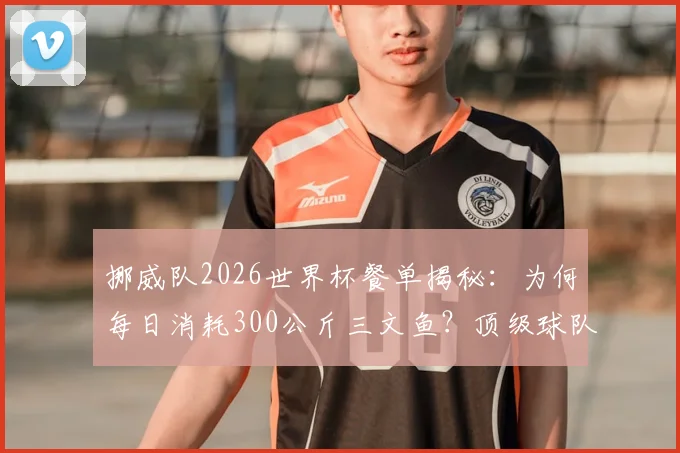 挪威队2026世界杯餐单揭秘：为何每日消耗300公斤三文鱼？顶级球队的饮食后勤与本土物产战略解析