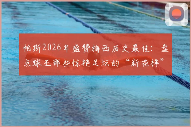帕斯2026年盛赞梅西历史最佳：盘点球王那些惊艳足坛的“新花样”名场面