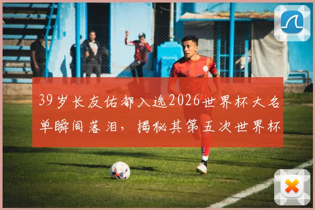 39岁长友佑都入选2026世界杯大名单瞬间落泪，揭秘其第五次世界杯征程背后的坚持与日本队老将精神
