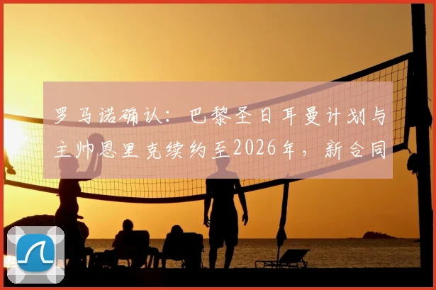 罗马诺确认:巴黎圣日耳曼计划与主帅恩里克续约至2026年,新合同细节即将敲定